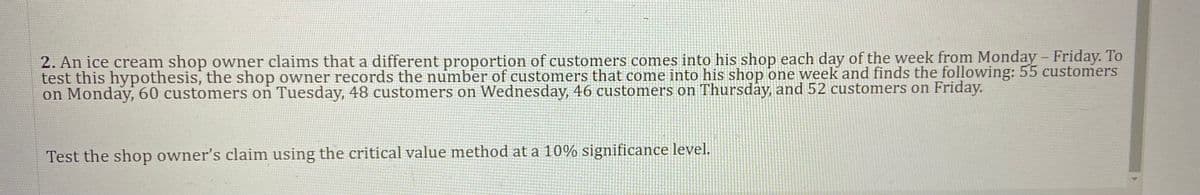 2. An ice cream shop owner claims that a different proportion of customers comes into his shop each day of the week from Monday - Friday. To
test this hypothesis, the shop owner records the number of customers that come into his shop one week and finds the following: 55 customers
on Monday, 60 customers on Tuesday, 48 customers on Wednesday, 46 customers on Thursday, and 52 customers on Friday.
Test the shop owner's claim using the critical value method ata 10% significance level.
