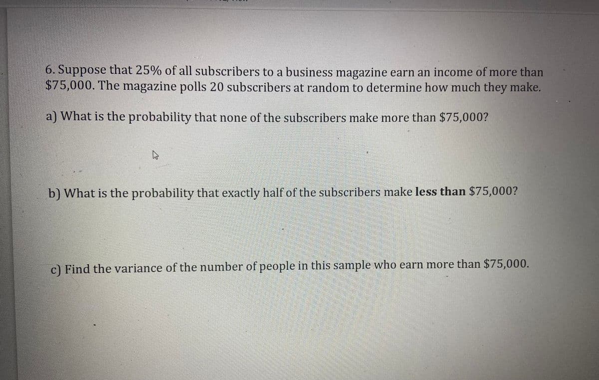 6. Suppose that 25% of all subscribers to a business magazine earn an income of more than
$75,000. The magazine polls 20 subscribers at random to determine how much they make,
a) What is the probability that none of the subscribers make more than $75,000?
b) What is the probability that exactly half of the subscribers make less than $75,000?
c) Find the variance of the number of people in this sample who earn more than $75,000.
