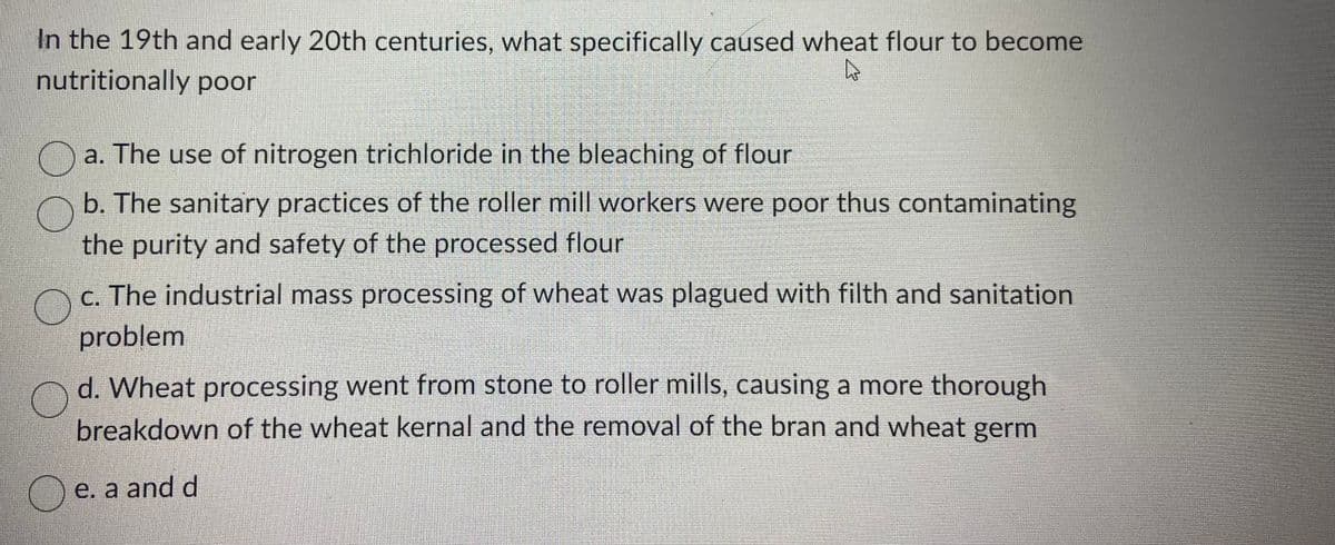 In the 19th and early 20th centuries, what specifically caused wheat flour to become
nutritionally poor
A
DE a. The use of nitrogen trichloride in the bleaching of flour
b. The sanitary practices of the roller mill workers were poor thus contaminating
the purity and safety of the processed flour
c. The industrial mass processing of wheat was plagued with filth and sanitation
problem
d. Wheat processing went from stone to roller mills, causing a more thorough
breakdown of the wheat kernal and the removal of the bran and wheat germ
e. a and d