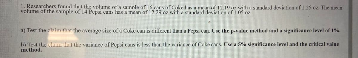 1. Researchers found that the volume of a sample of 16 cans of Coke has a mean of 12.19 oz with a standard deviation of 1.25 oz. The mean
volume of the sample of 14 Pepsi cans has a mean of 12.29 oz with a standard deviation of 1.05 oz.
a) Test the claim that the average size of a Coke can is different than a Pepsi can. Use the p-value method and a significance level of 1%.
b) Test the claim that the variance of Pepsi cans is less than the variance of Coke cans. Use a 5% significance level and the critical value
method.
