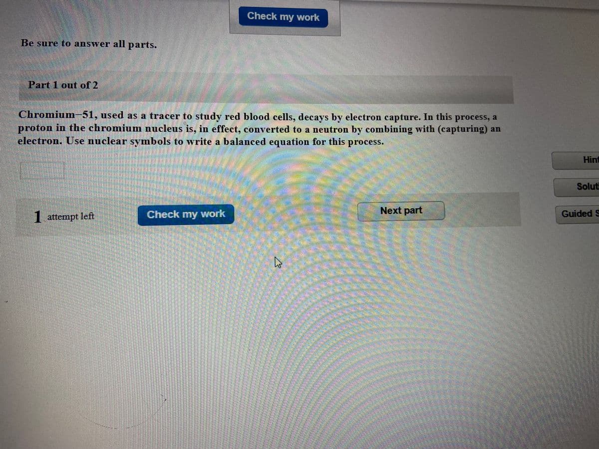 Check my work
Be sure to answer all parts.
Part 1 out of 2
Chromium-51, used as a tracer to study red blood cells, decays by electron capture. In this process, a
proton in the chromiumn nucleus is, in effect, converted to a neutron by combining with (capturing) an
electron. Use nuclear symbols to write a balanced equation for this process.
Hint
Soluti
Check my work
Next part
Guided S
I attempt left

