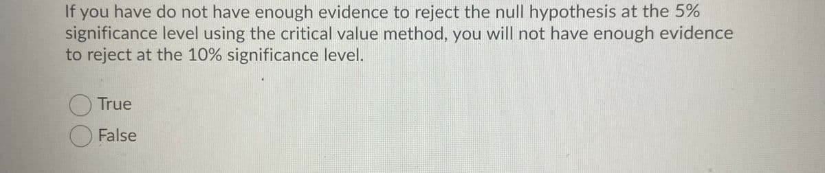 If you have do not have enough evidence to reject the null hypothesis at the 5%
significance level using the critical value method, you will not have enough evidence
to reject at the 10% significance level.
True
O False

