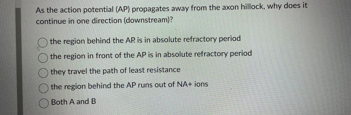 As the action potential (AP) propagates away from the axon hillock, why does it
continue in one direction (downstream)?
the region behind the AR is in absolute refractory period
the region in front of the AP is in absolute refractory period
they travel the path of least resistance
the region behind the AP runs out of NA+ ions
Both A and B