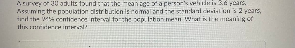 A survey of 30 adults found that the mean age of a person's vehicle is 3.6 years.
Assuming the population distribution is normal and the standard deviation is 2 years,
find the 94% confidence interval for the population mean. What is the meaning of
this confidence interval?
