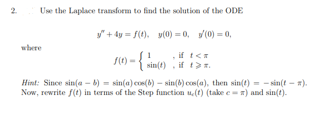 2.
Use the Laplace transform to find the solution of the ODE
y" + 4y = f(t), y(0) = 0, y(0) = 0,
where
if t<T
f(t) = { sin(t) , if t>7.
Hint: Since sin(a – b) = sin(a) cos(b) – sin(b) cos(a), then sin(t) = - sin(t – 1).
Now, rewrite f(t) in terms of the Step function uc(t) (take c= 7) and sin(t).
