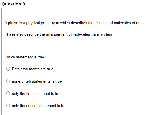 Question 9
A phase is a physical property of which describes the distance of molecules of matter.
Phase also describe the arrangement of molecules ina a system
Which statement is true?
Both statements are true
none of teh statements is true
only the first statement is true
only the second statement is true
