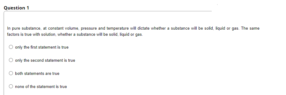 Question 1
In pure substance, at constant volume, pressure and temperature will dictate whether a substance will be solid, liquid or gas. The same
factors is true with solution, whether a substance will be solid, liquid or gas.
only the first statement is true
only the second statement is true
both statements are true
O none of the statement is true
