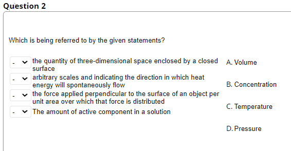 Question 2
Which is being referred to by the given statements?
the quantity of three-dimensional space enclosed by a closed A. Volume
surface
arbitrary scales and indicating the direction in which heat
energy will spontaneously flow
v the force applied perpendicular to the surface of an object per
B. Concentration
unit area over which that force is distributed
C. Temperature
The amount of active component in a solution
D. Pressure
