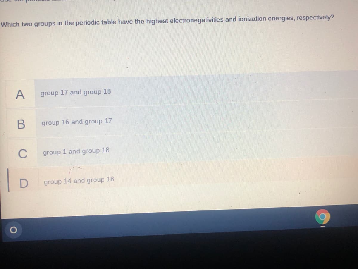 Which two groups in the periodic table have the highest electronegativities and ionization energies, respectively?
A
group 17 and group 18
В
group 16 and group 17
C
group 1 and group 18
D
group 14 and group 18
