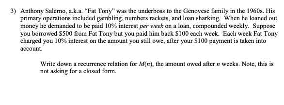 3) Anthony Salerno, a.k.a. “Fat Tony" was the underboss to the Genovese family in the 1960s. His
primary operations included gambling, numbers rackets, and loan sharking. When he loaned out
money he demanded to be paid 10% interest per week on a loan, compounded weekly. Suppose
you borrowed $500 from Fat Tony but you paid him back S100 cach week. Each week Fat Tony
charged you 10% interest on the amount you still owe, after your $100 payment is taken into
account.
Write down a recurrence relation for M(n), the amount owed after n wecks. Note, this is
not asking for a closed form.
