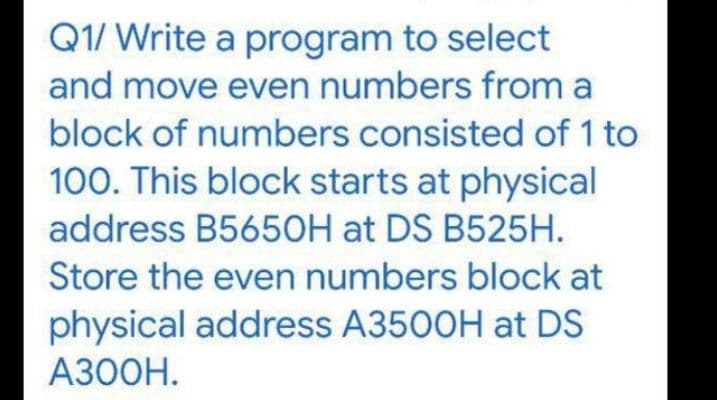 Q1/ Write a program to select
and move even numbers from a
block of numbers consisted of 1 to
100. This block starts at physical
address B5650H at DS B525H.
Store the even numbers block at
physical address A3500H at DS
A300H.
