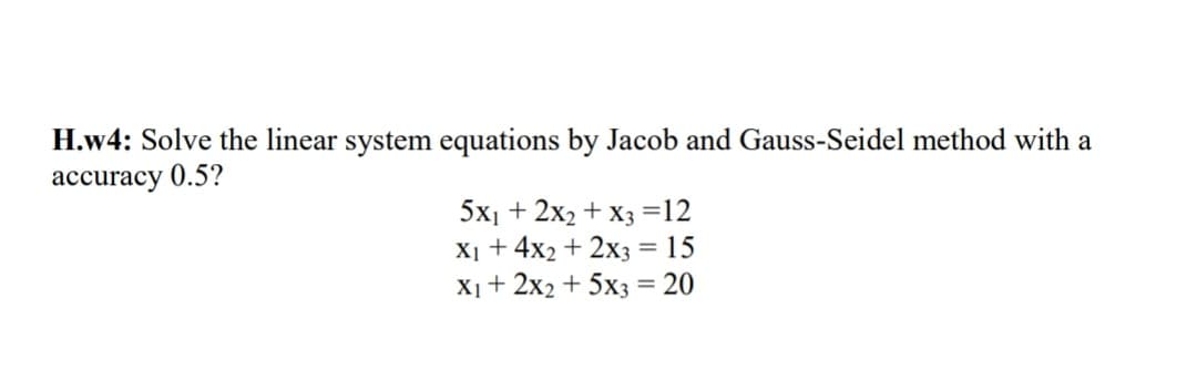 H.w4: Solve the linear system equations by Jacob and Gauss-Seidel method with a
accuracy 0.5?
5x₁ + 2x₂ + x3 =12
X₁ + 4x2 + 2x3 = 15
X₁ + 2x2 + 5x3 = 20