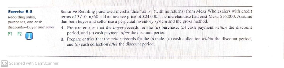 Santa Fe Retailing purchased merchandise "as is" (with no returns) from Mesa Wholesalers with credit
terms of 3/10. n/60 and an invoice price of S2-1,000. The merchandise had cost Mesa S16,000. Assume
that both buyer and seller use a perpetual inventory system and the gross method.
1. Prepare entries that the buyer records for the (a) purchase, (b) cash payment within the discount
period, and (c) cash payment after the discount period.
2. Prepare entrics that the seller records for the (a) sale, (b) cash collection within the discount period.
and (c) cash collection after the discount period.
Exercise 5-6
Recording sales,
purchases, and cash
discounts-buyer and seller
P1 P2
CS Scanned with CamScanner

