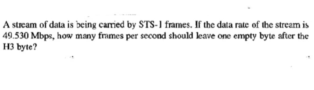 A stream of data is being carried by STS-1 frames. If the data rate of the stream is
49.530 Mbps, how many frames per second should leave one empty byte after the
H3 byte?