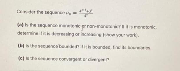 4*+1+3"
Consider the sequence a, =
(a) Is the sequence monotonic pr non-monotonic? If it is monotonic,
determine if it is decreasing or increasing (show your work).
(b) Is the sequence'bounded? If it is bounded, find its boundaries.
(c) Is the sequence convergent or divergent?
