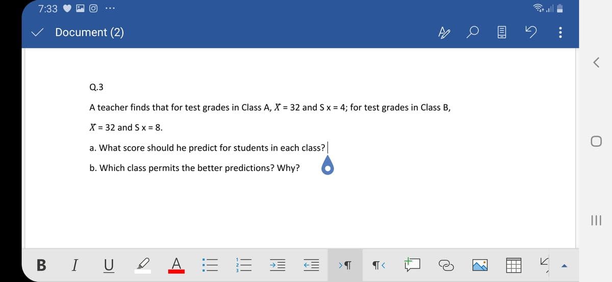 7:33
Document (2)
Q.3
A teacher finds that for test grades in Class A, X = 32 and S x = 4; for test grades in Class B,
X = 32 and S x = 8.
%3D
a. What score should he predict for students in each class?
b. Which class permits the better predictions? Why?
II
B IU A = E E E
2
