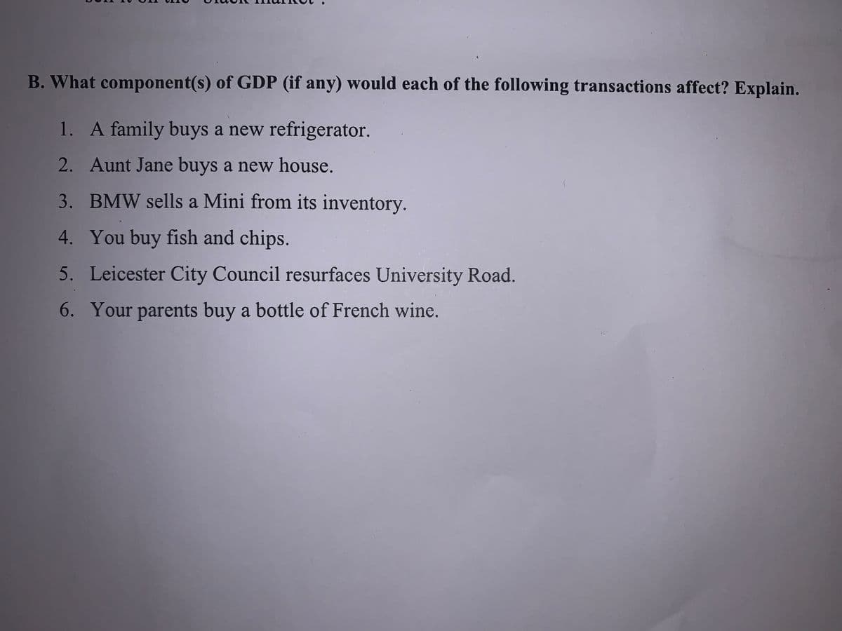 B. What component(s) of GDP (if any) would each of the following transactions affect? Explain.
1. A family buys a new refrigerator.
2. Aunt Jane buys a new house.
3. BMW sells a Mini from its inventory.
4. You buy fish and chips.
5. Leicester City Council resurfaces University Road.
6. Your parents buy a bottle of French wine.
