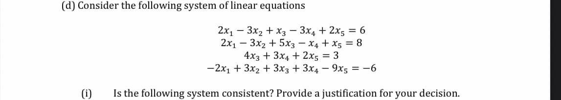 (d) Consider the following system of linear equations
2x, — Зх, + хз — Зx4 + 2x, — 6
2х1 — Зх2 + 5хз — Х4 + Xs 3D 8
4xз + 3x4 + 2x; — 3
—2х, + 3x2 + Зxз + 3x4 — 9х, — —6
(i)
Is the following system consistent? Provide a justification for your decision.
