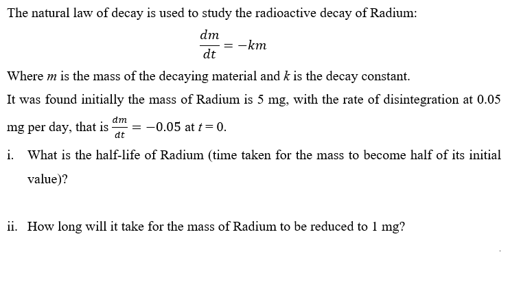 The natural law of decay is used to study the radioactive decay of Radium:
dm
-km
dt
Where m is the mass of the decaying material and k is the decay constant.
It was found initially the mass of Radium is 5 mg, with the rate of disintegration at 0.05
dm
mg per day, that is
dt
-0.05 at t= 0.
i. What is the half-life of Radium (time taken for the mass to become half of its initial
value)?
ii. How long will it take for the mass of Radium to be reduced to 1 mg?
