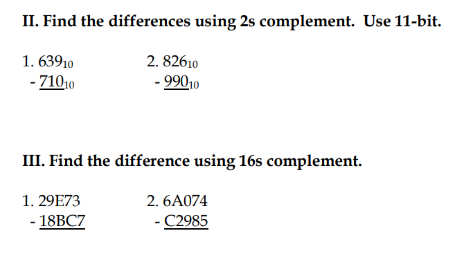 II. Find the differences using 2s complement. Use 11-bit.
1. 63910
2. 82610
- 71010
- 99010
III. Find the difference using 16s complement.
1. 29E73
2. 6A074
- 18BC7
C2985
