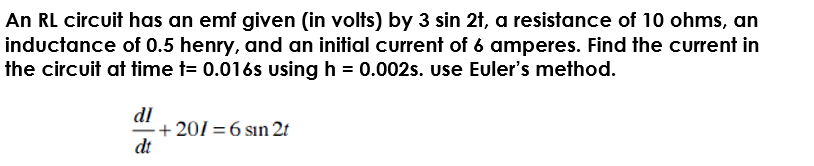 An RL circuit has an emf given (in volts) by 3 sin 2t, a resistance of 10 ohms, an
inductance of 0.5 henry, and an initial current of 6 amperes. Find the current in
the circuit at time t= 0.016s using h = 0.002s. Use Euler's method.
dl
-+ 201=6 sın 2t
dt
