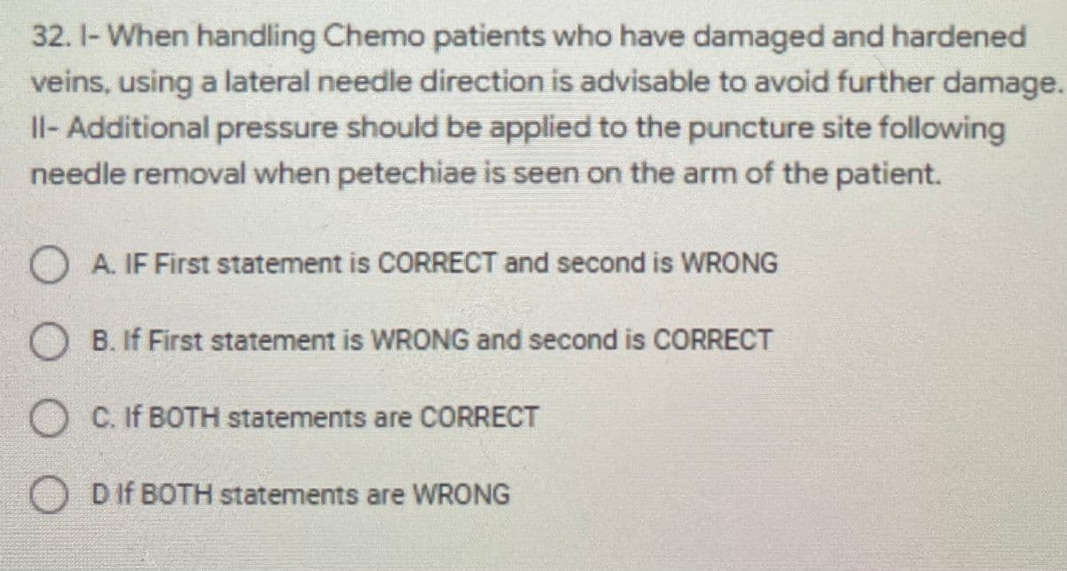 32. 1- When handling Chemo patients who have damaged and hardened
veins, using a lateral needle direction is advisable to avoid further damage.
Il- Additional pressure should be applied to the puncture site following
needle removal when petechiae is seen on the arm of the patient.
O A. IF First statement is CORRECT and second is WRONG
O B. If First statement is WRONG and second is CORRECT
O C. If BOTH statements are CORRECT
O DIf BOTH statements are WRONG
