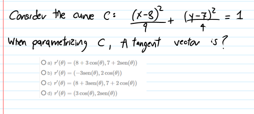 Consider the aune e: (x-8)" + H=7)²
%3D
When parqmetaring C, A tangent vectar is?
O a) r (0) = (8 +3 cos(0), 7 + 2sen(0))
Ob) r'(@) = (-3sen(@), 2 cos(0))
Oc) r (0) = (8 + 3sen(0), 7 + 2 cos(0))
O d) r (@) = (3 cos(0), 2sen(0))
%3D
