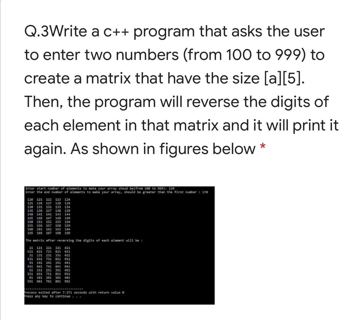 Q.3Write a c++ program that asks the user
to enter two numbers (from 100 to 999) to
create a matrix that have the size [a][5].
Then, the program will reverse the digits of
each element in that matrix and it will print it
again. As shown in figures below
Enter start nunber of elements to nake your array shoud be(from 188 to 999): 128
Enter the end number of elenents to make your array, should be greater than the first nunber : 170
120 121 122 123 124
125 126 127 128
129
130 131 132 133 134
135
136 137 13a 139
140
141 142
143
144
145 146 147
148 149
156
155
151 152 153 154
156
157 158 159
162 163 164
165 166 167 168 169
160 161
The matrix after reversing the digits af each element will be :
21 121 221 321
521 621 721 821 921
31 131 231 331
421
431
531 631 731 831 931
41 141 241 341 441
541 641 741 841 941
51 151 251 351 451
551 651 751 851 951
61 161 261 361 461
561 661 761 861 961
Process exited after 7.571 seconds Mith return value e
Press any key to continue...
