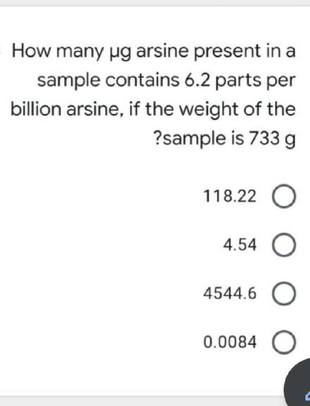 How many ug arsine present in a
sample contains 6.2 parts per
billion arsine, if the weight of the
?sample is 733 g
118.22 O
4.54 O
4544.6 O
0.0084 O
