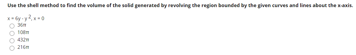 Use the shell method to find the volume of the solid generated by revolving the region bounded by the given curves and lines about the x-axi:
x = 6y - y 2, x = 0
O 36TT
108TT
O 432TT
216TT
