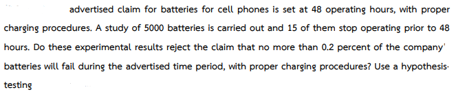 advertised claim for batteries for cell phones is set at 48 operating hours, with proper
charging procedures. A study of 5000 batteries is carried out and 15 of them stop operating prior to 48
hours. Do these experimental results reject the claim that no more than 0.2 percent of the company'
batteries will fail during the advertised time period, with proper charging procedures? Use a hypothesis.
testing