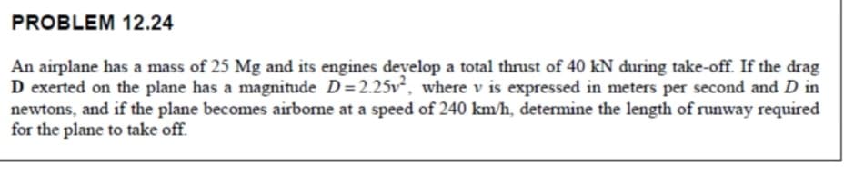 PROBLEM 12.24
An airplane has a mass of 25 Mg and its engines develop a total thrust of 40 kN during take-off. If the drag
D exerted on the plane has a magnitude D=2.25v², where v is expressed in meters per second and D in
newtons, and if the plane becomes airborne at a speed of 240 km/h, determine the length of runway required
for the plane to take off.
