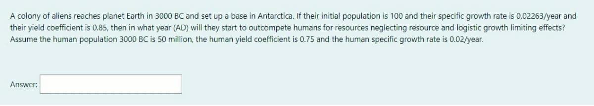 A colony of aliens reaches planet Earth in 3000 BC and set up a base in Antarctica. If their initial population is 100 and their specific growth rate is 0.02263/year and
their yield coefficient is 0.85, then in what year (AD) will they start to outcompete humans for resources neglecting resource and logistic growth limiting effects?
Assume the human population 3000 BC is 50 million, the human yield coefficient is 0.75 and the human specific growth rate is 0.02/year.
Answer:
