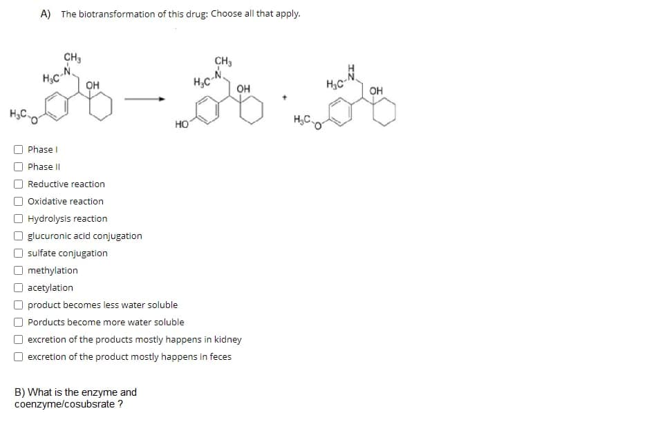 A) The biotransformation of this drug: Choose all that apply.
CH3
CH3
OH
H,C
он
он
HO
H,C.
Phase I
Phase II
Reductive reaction
Oxidative reaction
Hydrolysis reaction
glucuronic acid conjugation
sulfate conjugation
O methylation
O acetylation
product becomes less water soluble
Porducts become more water soluble
excretion of the products mostly happens in kidney
excretion of the product mostly happens in feces
B) What is the enzyme and
coenzyme/cosubsrate ?
