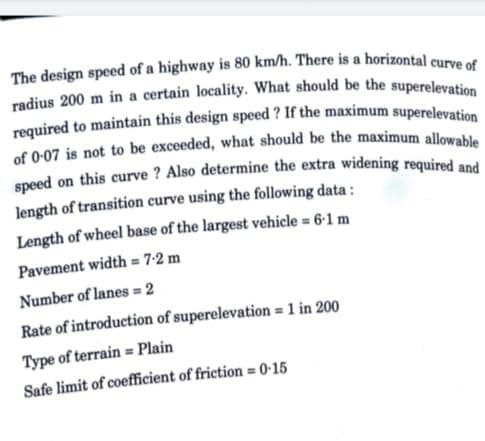 The design speed of a highway is 80 km/h. There is a horizontal curve of
radius 200 m in a certain locality. What should be the superelevation
required to maintain this design speed? If the maximum superelevation
of 0-07 is not to be exceeded, what should be the maximum allowable
speed on this curve ? Also determine the extra widening required and
length of transition curve using the following data:
Length of wheel base of the largest vehicle = 6-1 m
Pavement width=7-2 m
Number of lanes = 2
Rate of introduction of superelevation = 1 in 200
Type of terrain Plain
Safe limit of coefficient of friction = 0.15