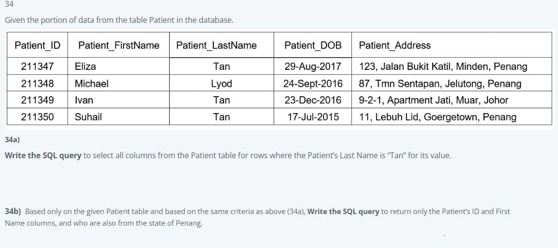 34
Given the portion of data from the table Patient in the database.
Patient ID
Patient_FirstName
211347
Eliza
211348 Michael
211349 Ivan
211350
Suhail
Patient_LastName
Tan
Lyod
Tan
Tan
Patient_DOB
Patient Address
29-Aug-2017
123, Jalan Bukit Katil, Minden, Penang
24-Sept-2016 87, Tmn Sentapan, Jelutong, Penang
23-Dec-2016 9-2-1, Apartment Jati, Muar, Johor
17-Jul-2015 11, Lebuh Lid, Goergetown, Penang
34a)
Write the SQL query to select all columns from the Patient table for rows where the Patient's Last Name is "Tan" for its value.
34b) Based only on the given Patient table and based on the same criteria as above (34a), Write the SQL query to return only the Patient's ID and First
Name columns, and who are also from the state of Penang.