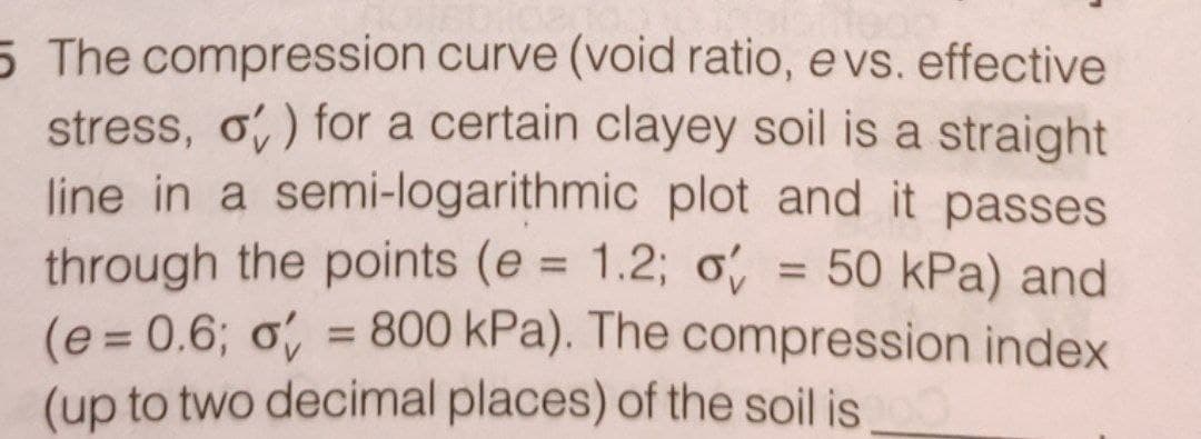 5 The compression curve (void ratio, e vs. effective
stress, o) for a certain clayey soil is a straight
line in a semi-logarithmic plot and it passes
through the points (e = 1.2; o = 50 kPa) and
(e=0.6; o = 800 kPa). The compression index
(up to two decimal places) of the soil is 100
