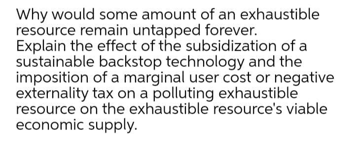 Why would some amount of an exhaustible
resource remain untapped forever.
Explain the effect of the subsidization of a
sustainable backstop technology and the
imposition of a marginal user cost or negative
externality tax on a polluting exhaustible
resource on the exhaustible resource's viable
economic supply.
