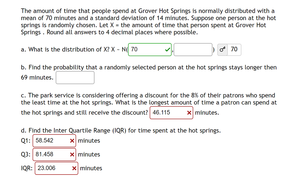 The amount of time that people spend at Grover Hot Springs is normally distributed with a
mean of 70 minutes and a standard deviation of 14 minutes. Suppose one person at the hot
springs is randomly chosen. Let X = the amount of time that person spent at Grover Hot
Springs . Round all answers to 4 decimal places where possible.
a. What is the distribution of X? X ~ N( 70
70
b. Find the probability that a randomly selected person at the hot springs stays longer then
69 minutes.
c. The park service is considering offering a discount for the 8% of their patrons who spend
the least time at the hot springs. What is the longest amount of time a patron can spend at
the hot springs and still receive the discount? 46.115
X minutes.
d. Find the Inter Quartile Range (IQR) for time spent at the hot springs.
Q1: 58.542
X minutes
Q3: 81.458
X minutes
IQR: 23.006
X minutes
