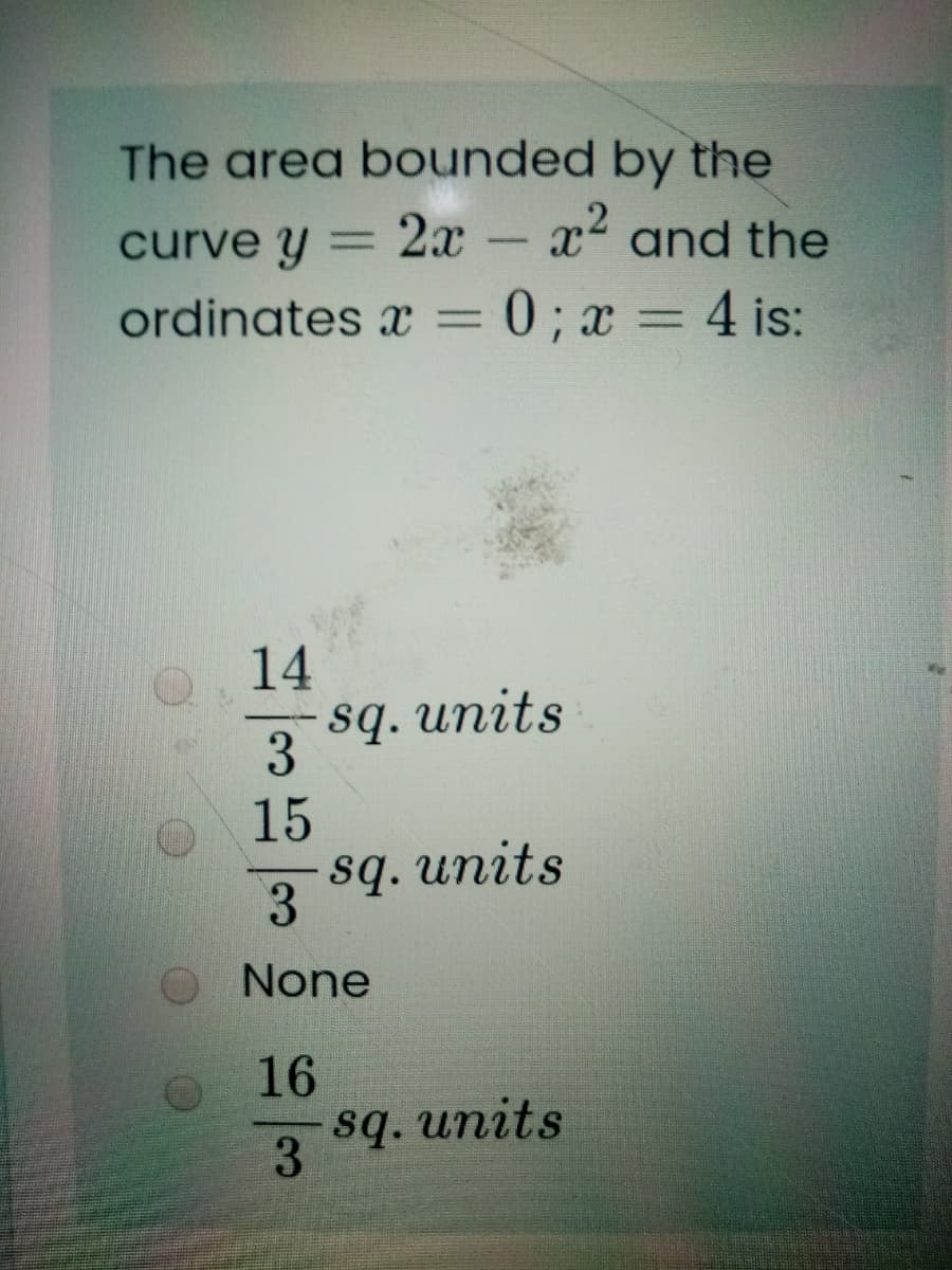 The area bounded by the
curve y
2x
x and the
ordinates x =
=0; x = 4 is:
14
sq. units
3
15
sq. units
3.
None
16
sq. units
3
