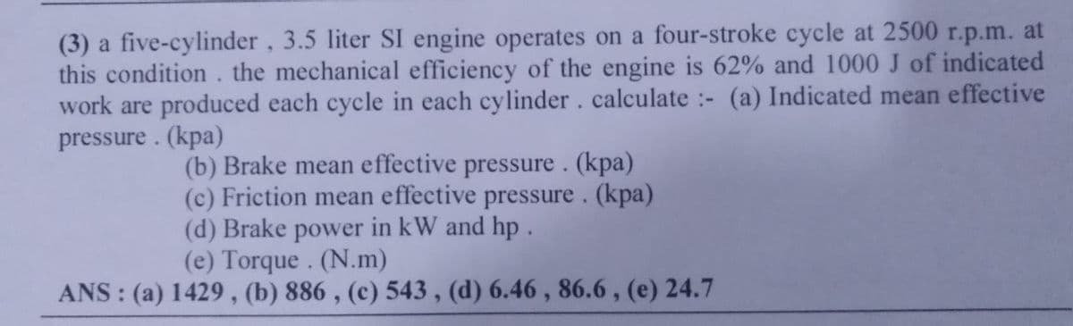 (3) a five-cylinder, 3.5 liter SI engine operates on a four-stroke cycle at 2500 r.p.m. at
this condition. the mechanical efficiency of the engine is 62% and 1000 J of indicated
work are produced each cycle in each cylinder. calculate - (a) Indicated mean effective
pressure. (kpa)
:-
(b) Brake mean effective pressure. (kpa)
(c) Friction mean effective pressure. (kpa)
(d) Brake power in kW and hp.
(e) Torque. (N.m)
ANS: (a) 1429, (b) 886, (c) 543, (d) 6.46, 86.6, (e) 24.7