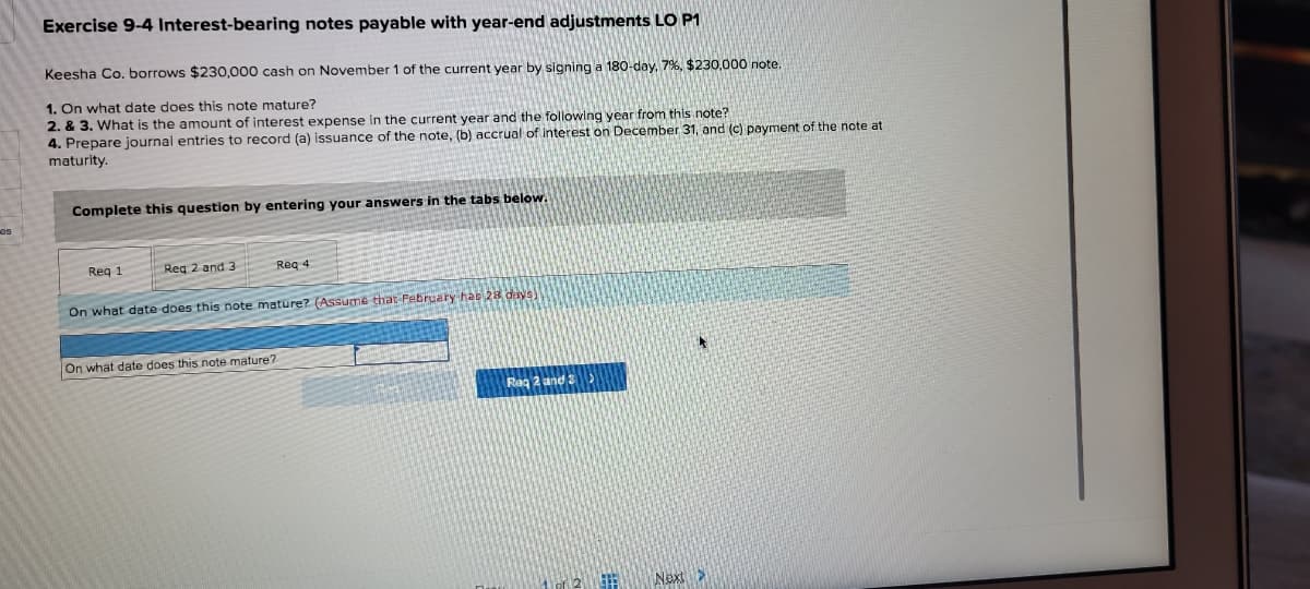 Exercise 9-4 Interest-bearing notes payable with year-end adjustments LO P1
Keesha Co. borrows $230,000 cash on November 1 of the current year by signing a 180-day, 7%, $230,000 note
1. On what date does this note mature?
2. & 3. What is the amount of interest expense in the current year and the following year from this note?
4. Prepare journal entries to record (a) issuance of the note, (b) accrual of interest on December 31, and (c) payment of the note at
maturity.
Complete this question by entering your answers in the tabs below.
es
Reg 1
Reg 2 and 3
Reg 4
On what date does this note mature? (Assume that Pebruary hac 28 days)
On what date does this note mature?
Rag 2 and 2
Next>
