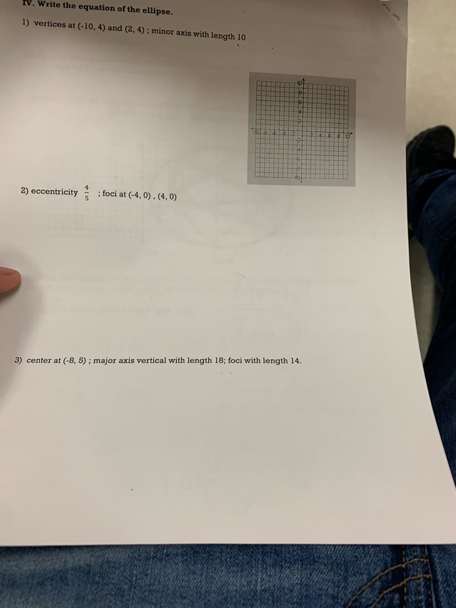 IV. Write the equation of the ellipse.
1) vertices at (-10, 4) and (2, 4); minor axis with length 10
2) eccentricity
; foci at (-4, 0), (4,0)
5
3) center at (-8, 5); major axis vertical with length 18; foci with length 14.