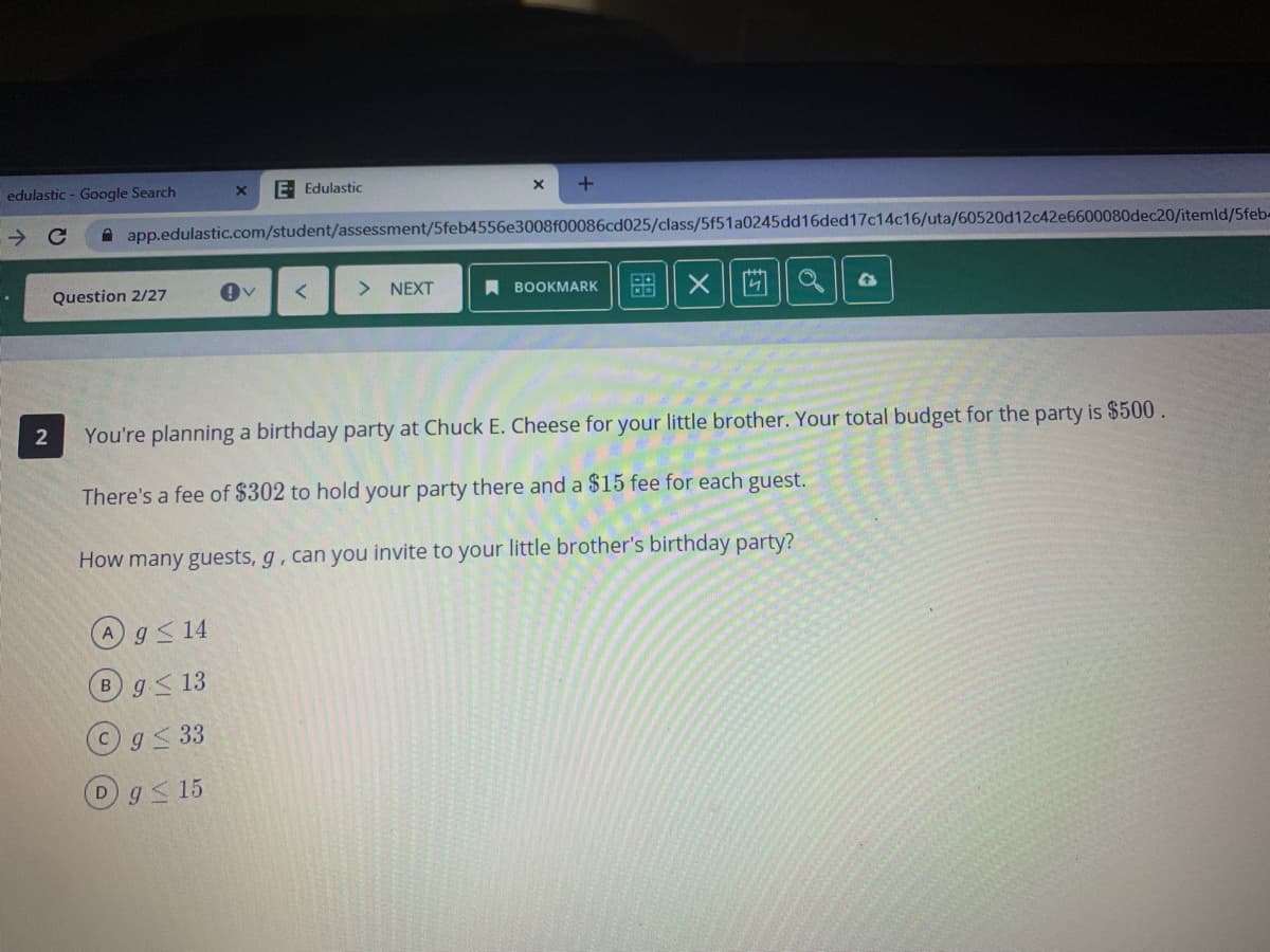 edulastic - Google Search
E Edulastic
A app.edulastic.com/student/assessment/5feb4556e3008f00086cd025/class/5f51a0245dd16ded17c14c16/uta/60520d1242e6600080dec20/itemld/5feb-
Question 2/27
> NEXT
盟|X ||]
A BOOKMARK
You're planning a birthday party at Chuck E. Cheese for your little brother. Your total budget for the party is $500.
There's a fee of $302 to hold your party there and a $15 fee for each guest.
How many guests, g, can you invite to your little brother's birthday party?
Ag<14
Bg<13
g 33
Dg<15
