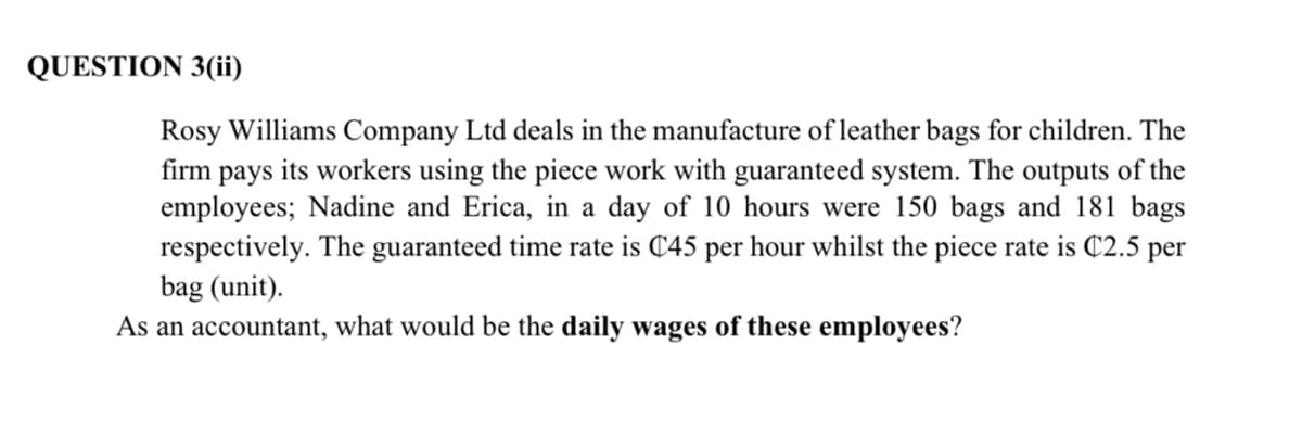 QUESTION 3(ii)
Rosy Williams Company Ltd deals in the manufacture of leather bags for children. The
firm pays its workers using the piece work with guaranteed system. The outputs of the
employees; Nadine and Erica, in a day of 10 hours were 150 bags and 181 bags
respectively. The guaranteed time rate is C45 per hour whilst the piece rate is C2.5 per
bag (unit).
As an accountant, what would be the daily wages of these employees?
