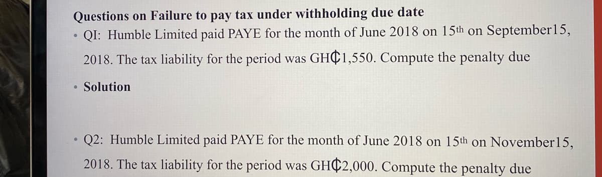 Questions on Failure to pay tax under withholding due date
QI: Humble Limited paid PAYE for the month of June 2018 on 15th on September15,
2018. The tax liability for the period was GHC1,550. Compute the penalty due
Solution
Q2: Humble Limited paid PAYE for the month of June 2018 on 15th on November15,
2018. The tax liability for the period was GHC2,000. Compute the penalty due
