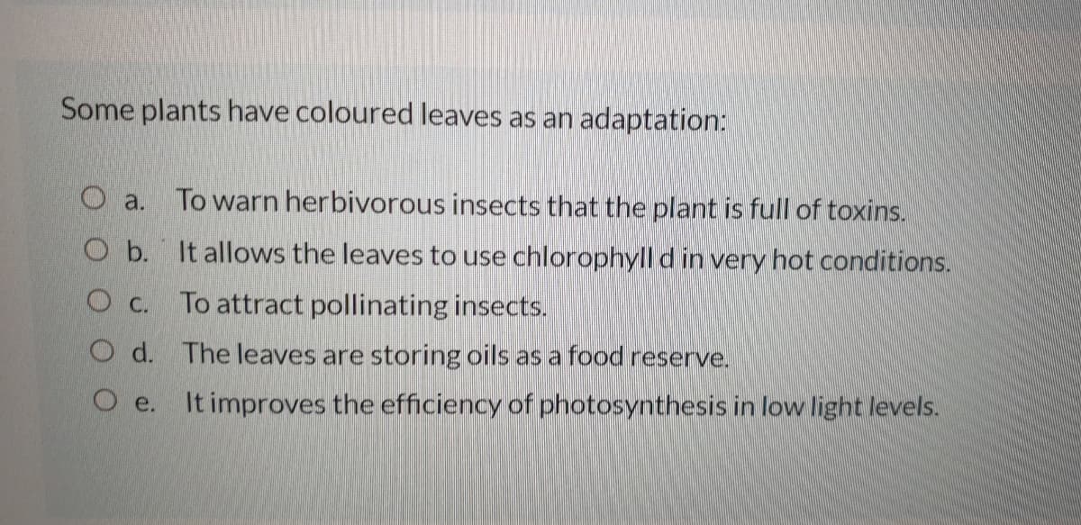 Some plants have coloured leaves as an adaptation:
To warn herbivorous insects that the plant is full of toxins.
O a.
O b. It allows the leaves to use chlorophyll d in very hot conditions.
O C.
To attract pollinating insects.
O d. The leaves are storing oils as a food reserve.
O e. It improves the efficiency of photosynthesis in low light levels.
