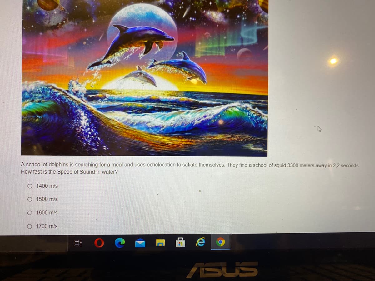 A school of dolphins is searching for a meal and uses echolocation to satiate themselves. They find a school of squid 3300 meters away in 2,2 seconds.
How fast is the Speed of Sound in water?
O 1400 m/s
O 1500 m/s
O 1600 m/s
O 1700 m/s
ASUS
近
