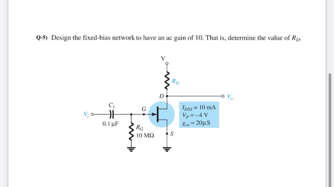 Q-5) Design the fixed-bias network to have an ac gain of 10. That is, determine the value of R,p.
V
Rp
D
Ipss = 10 mA
Vp = -4 V
8os = 20µ S
0.1 uF
RG
10 M2
S
