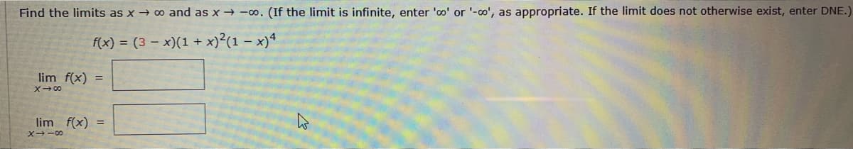 Find the limits as x 0 and as x→ -o. (If the limit is infinite, enter 'oo' or '-0', as appropriate. If the limit does not otherwise exist, enter DNE
f(x) = (3 – x)(1 + x)²(1 – x)4
lim f(x) =
X→の
lim f(x) =
X--00
